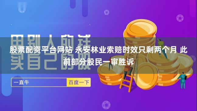 股票配资平台网站 永安林业索赔时效只剩两个月 此前部分股民一审胜诉