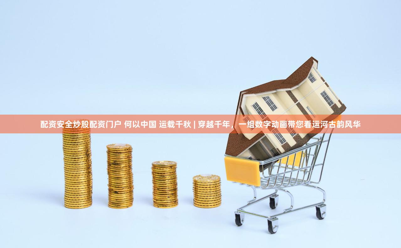 配资安全炒股配资门户 何以中国 运载千秋 | 穿越千年，一组数字动画带您看运河古韵风华
