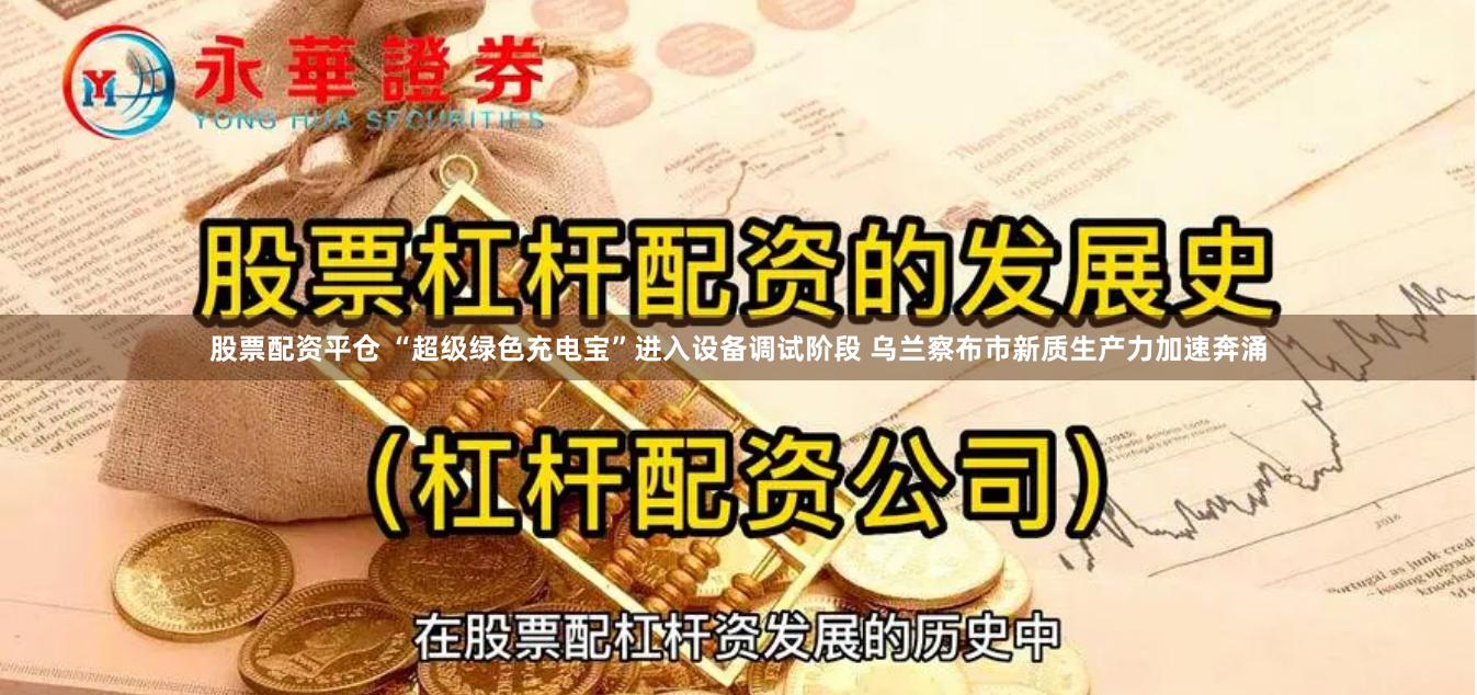 股票配资平仓 “超级绿色充电宝”进入设备调试阶段 乌兰察布市新质生产力加速奔涌
