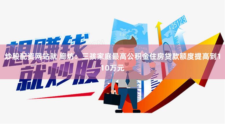 炒股配资网站就 廊坊：三孩家庭最高公积金住房贷款额度提高到110万元