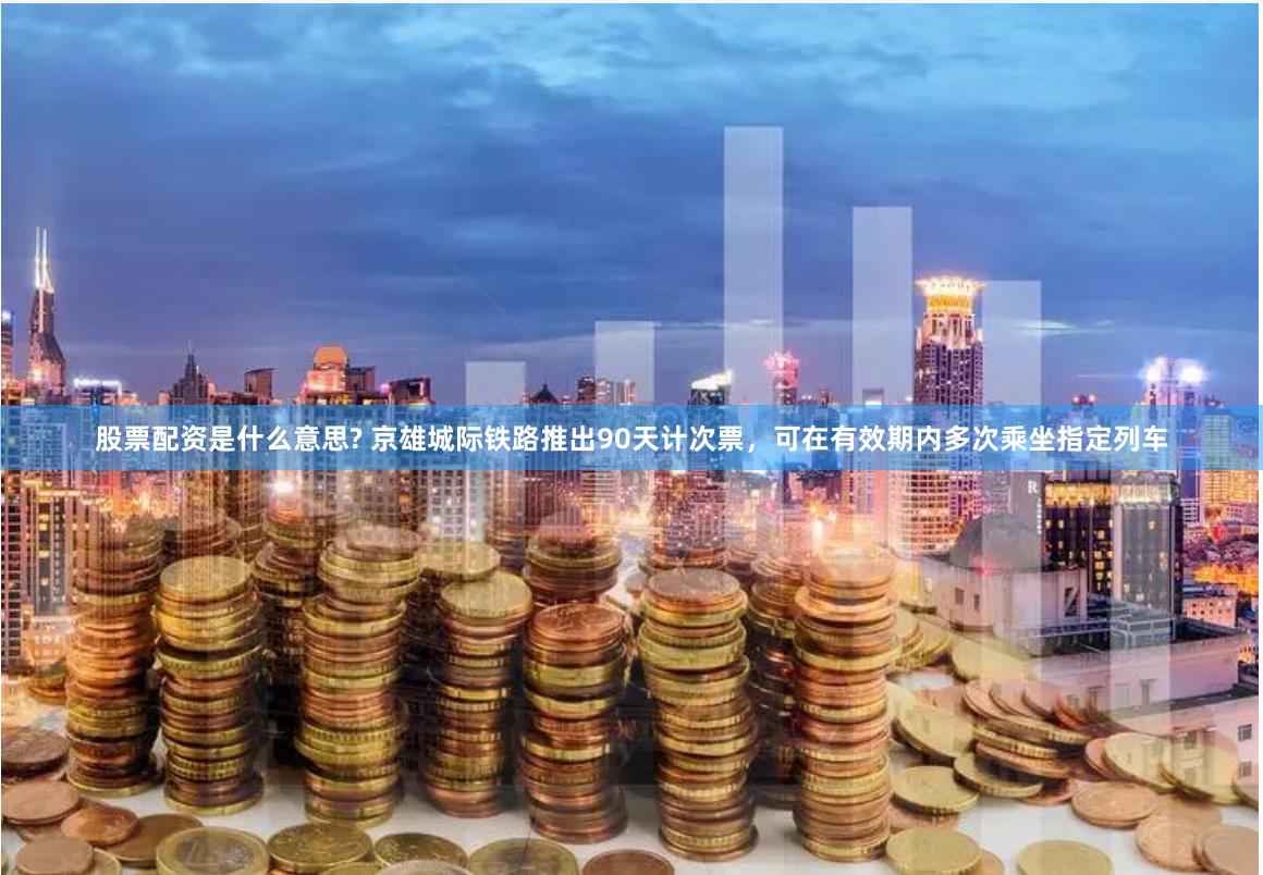 股票配资是什么意思? 京雄城际铁路推出90天计次票，可在有效期内多次乘坐指定列车