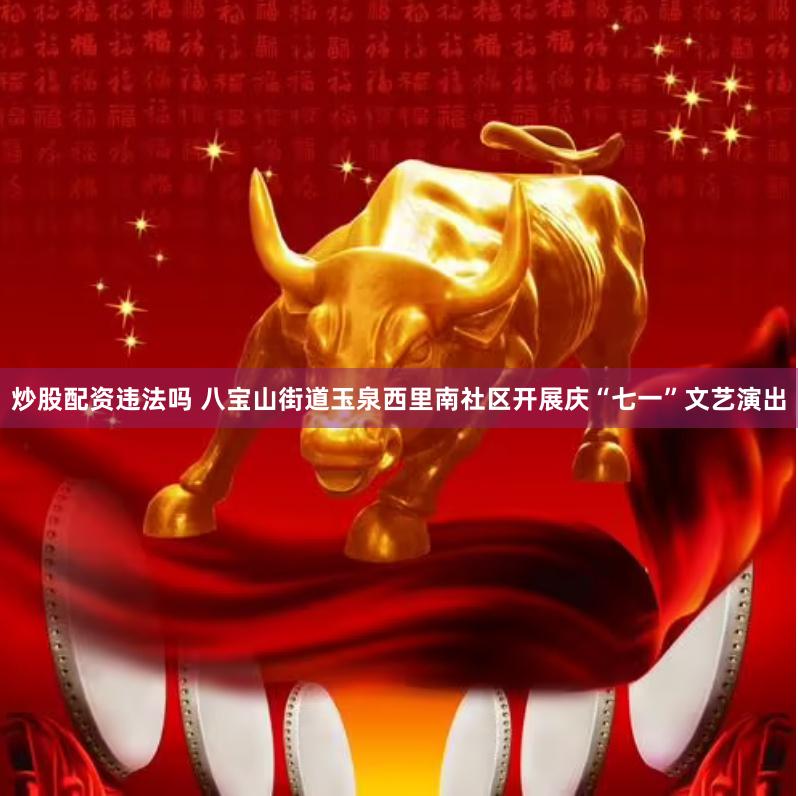 炒股配资违法吗 八宝山街道玉泉西里南社区开展庆“七一”文艺演出