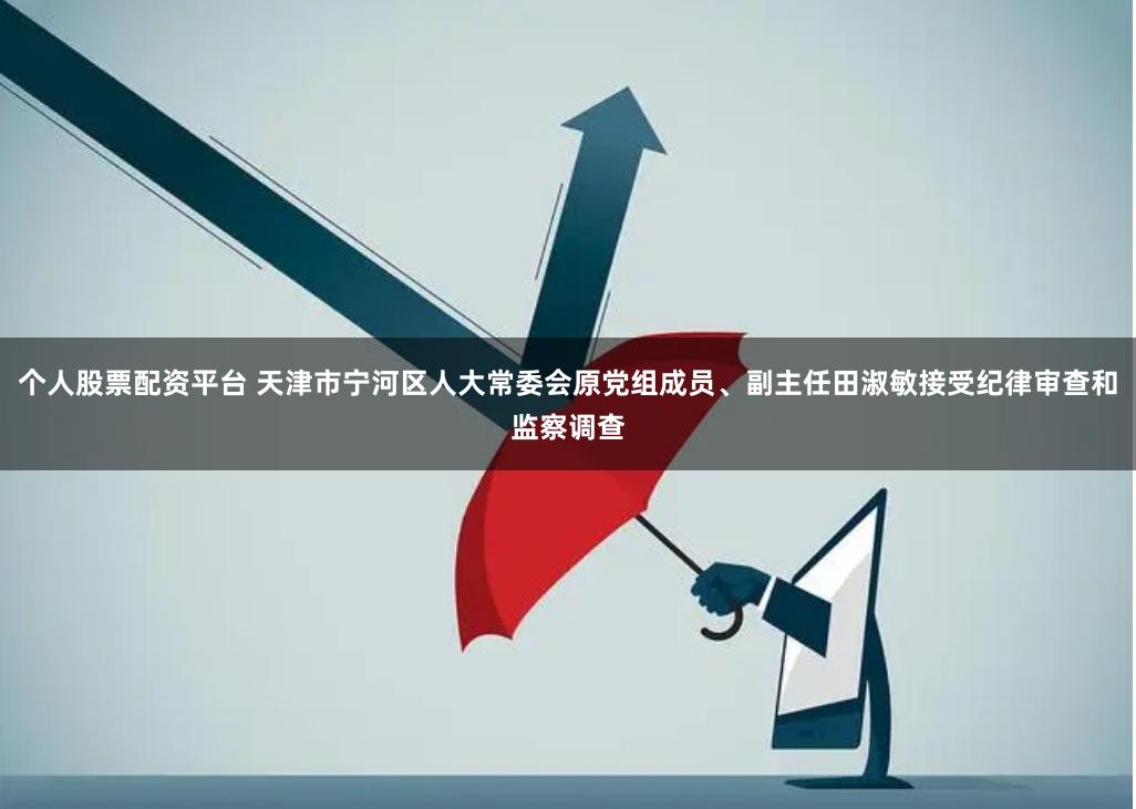 个人股票配资平台 天津市宁河区人大常委会原党组成员、副主任田淑敏接受纪律审查和监察调查