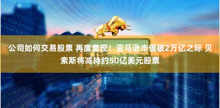 公司如何交易股票 再度套现！亚马逊市值破2万亿之际 贝索斯将减持约50亿美元股票