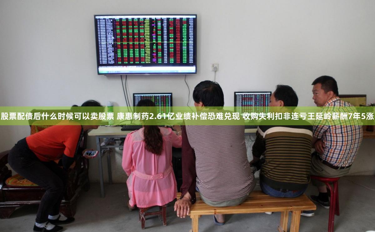 股票配债后什么时候可以卖股票 康惠制药2.61亿业绩补偿恐难兑现 收购失利扣非连亏王延岭薪酬7年5涨