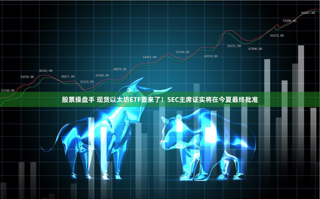 股票操盘手 现货以太坊ETF要来了！SEC主席证实将在今夏最终批准