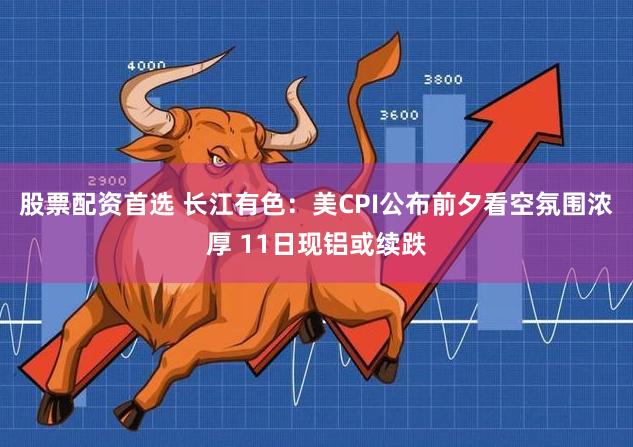 股票配资首选 长江有色：美CPI公布前夕看空氛围浓厚 11日现铝或续跌