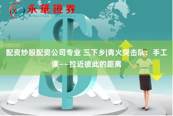 配资炒股配资公司专业 三下乡|青火突击队：手工课——拉近彼此的距离