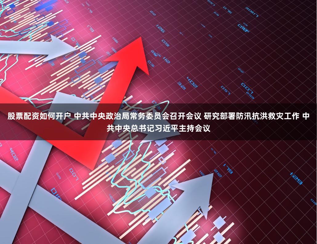 股票配资如何开户 中共中央政治局常务委员会召开会议 研究部署防汛抗洪救灾工作 中共中央总书记习近平主持会议