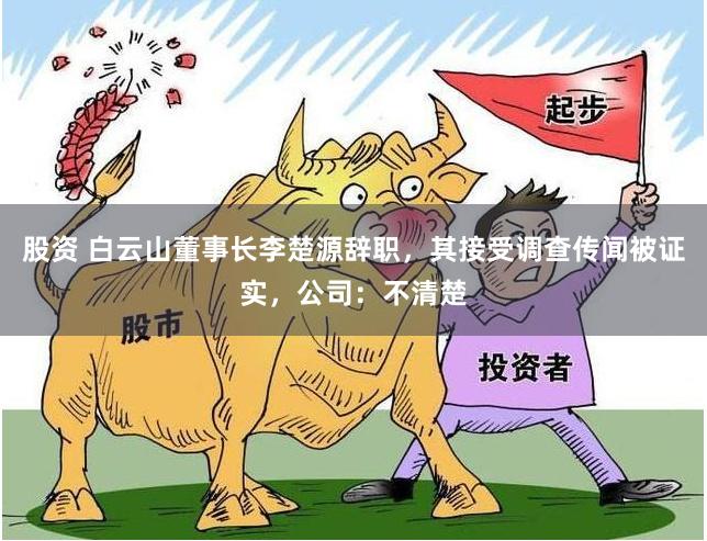 股资 白云山董事长李楚源辞职，其接受调查传闻被证实，公司：不清楚