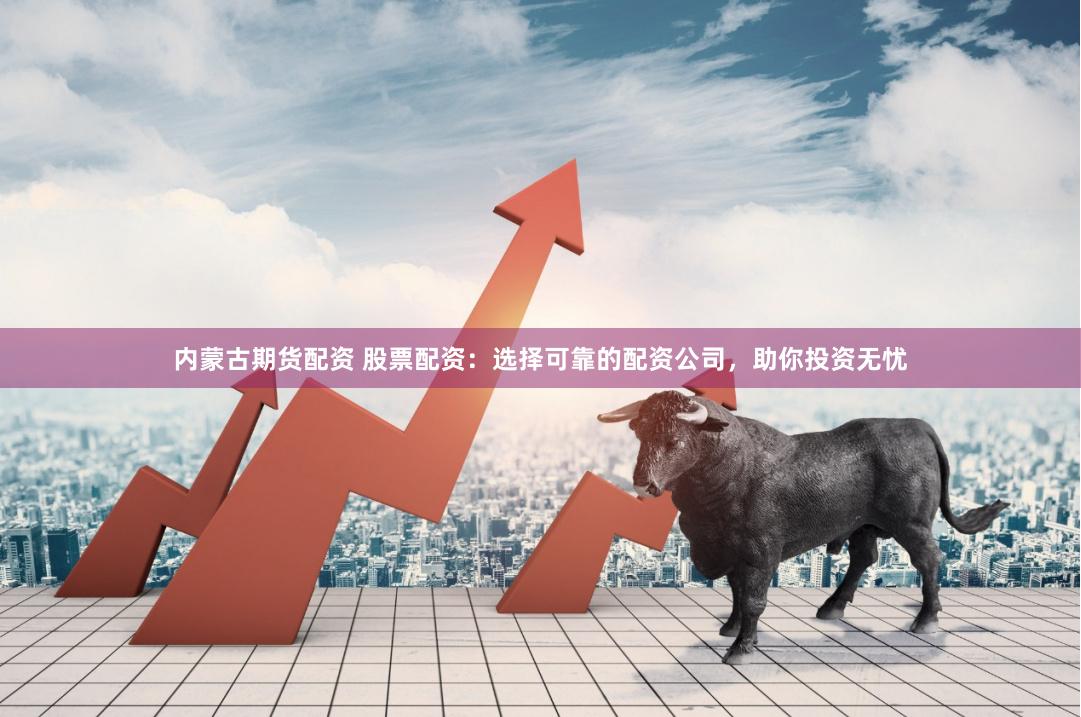 内蒙古期货配资 股票配资：选择可靠的配资公司，助你投资无忧