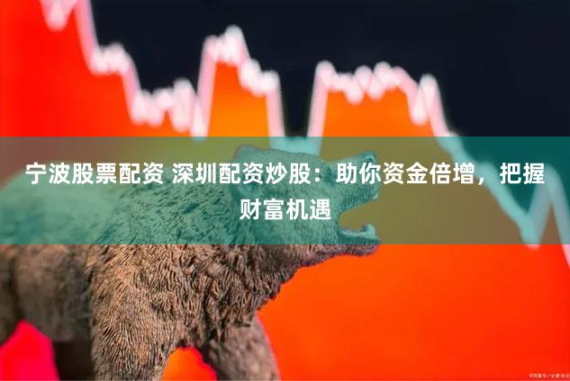 宁波股票配资 深圳配资炒股：助你资金倍增，把握财富机遇