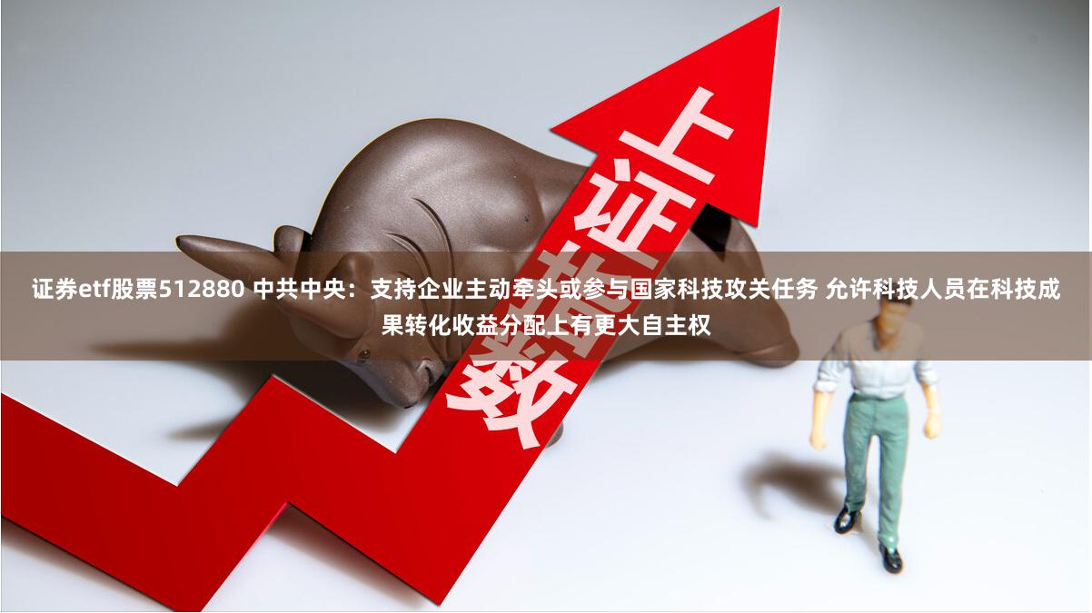 证券etf股票512880 中共中央：支持企业主动牵头或参与国家科技攻关任务 允许科技人员在科技成果转化收益分配上有更大自主权