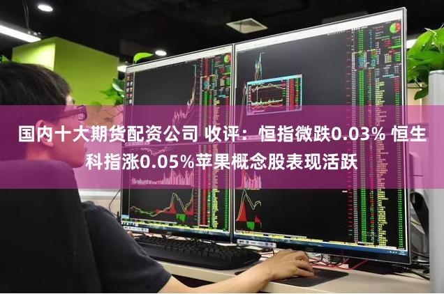 国内十大期货配资公司 收评：恒指微跌0.03% 恒生科指涨0.05%苹果概念股表现活跃