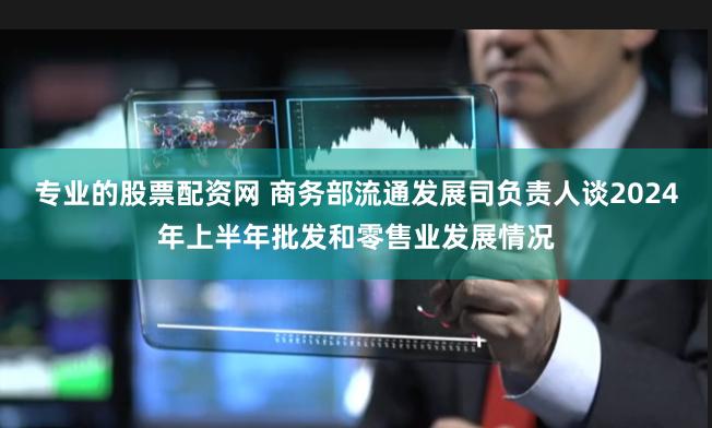 专业的股票配资网 商务部流通发展司负责人谈2024年上半年批发和零售业发展情况