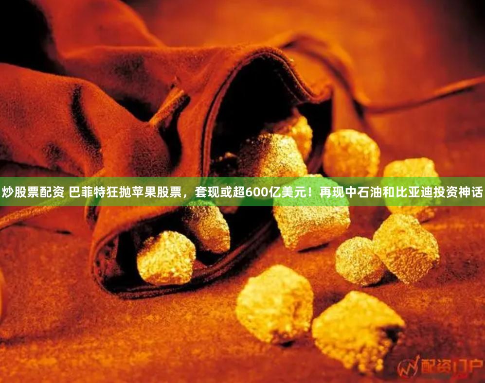 炒股票配资 巴菲特狂抛苹果股票，套现或超600亿美元！再现中石油和比亚迪投资神话