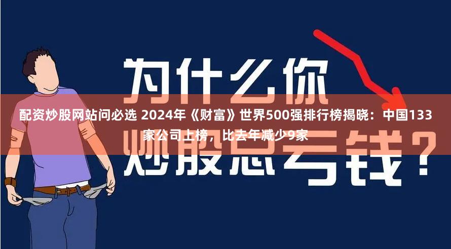 配资炒股网站问必选 2024年《财富》世界500强排行榜揭晓：中国133家公司上榜，比去年减少9家