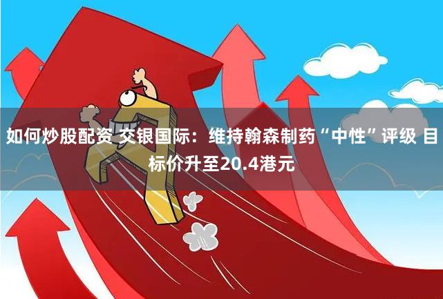 如何炒股配资 交银国际：维持翰森制药“中性”评级 目标价升至20.4港元