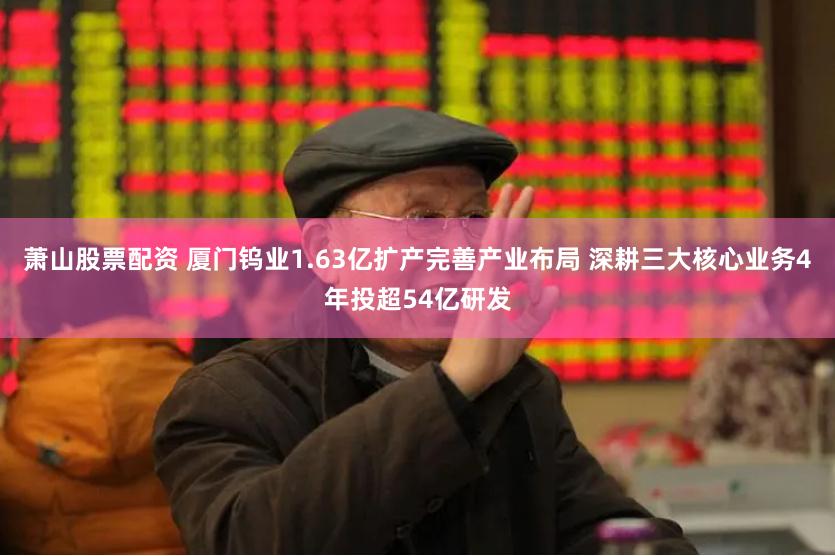 萧山股票配资 厦门钨业1.63亿扩产完善产业布局 深耕三大核心业务4年投超54亿研发