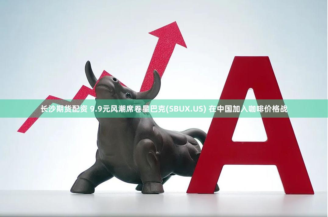 长沙期货配资 9.9元风潮席卷星巴克(SBUX.US) 在中国加入咖啡价格战