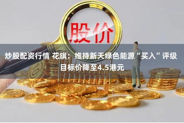 炒股配资行情 花旗：维持新天绿色能源“买入”评级 目标价降至4.5港元