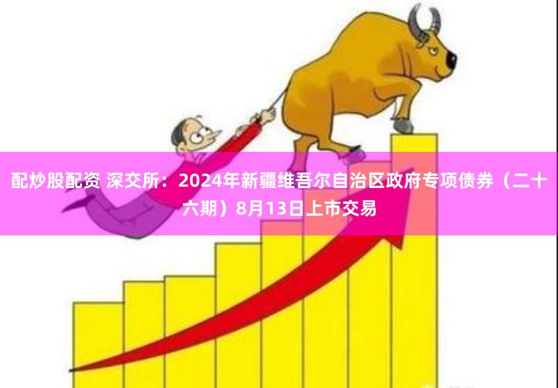 配炒股配资 深交所：2024年新疆维吾尔自治区政府专项债券（二十六期）8月13日上市交易