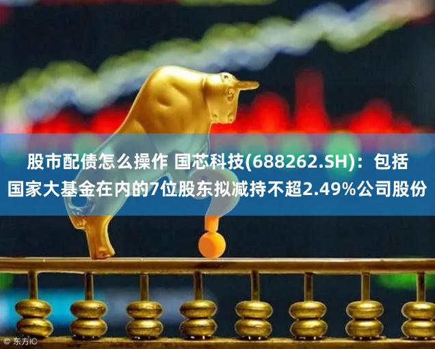 股市配债怎么操作 国芯科技(688262.SH)：包括国家大基金在内的7位股东拟减持不超2.49%公司股份