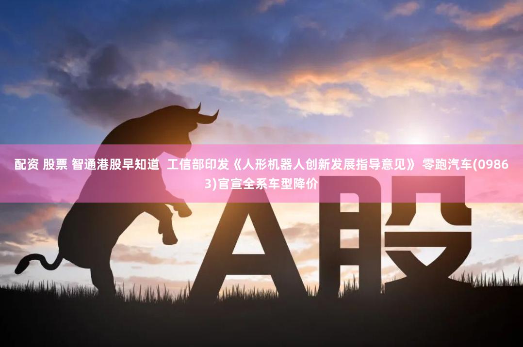 配资 股票 智通港股早知道  工信部印发《人形机器人创新发展指导意见》 零跑汽车(09863)官宣全系车型降价