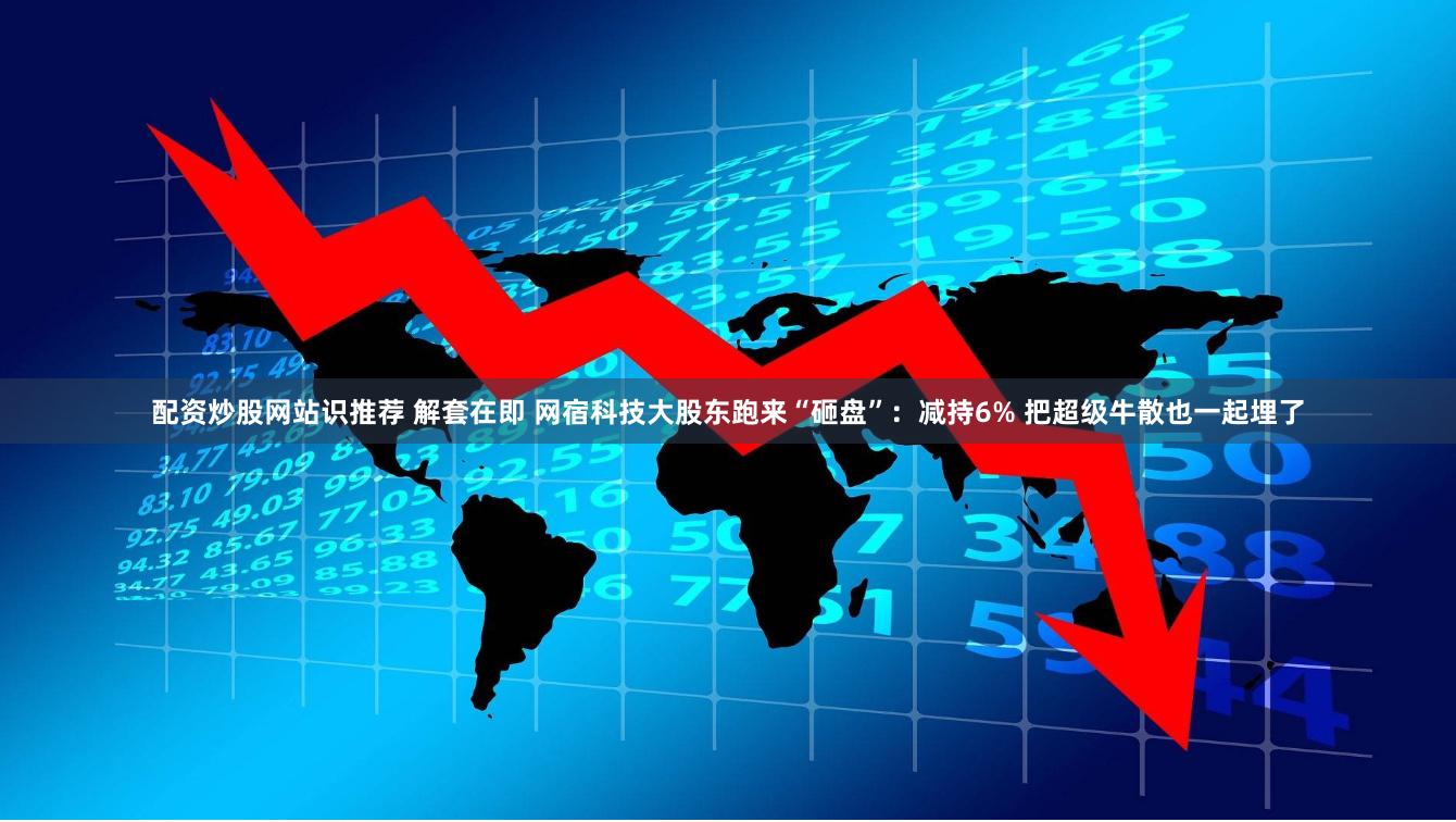 配资炒股网站识推荐 解套在即 网宿科技大股东跑来“砸盘”：减持6% 把超级牛散也一起埋了
