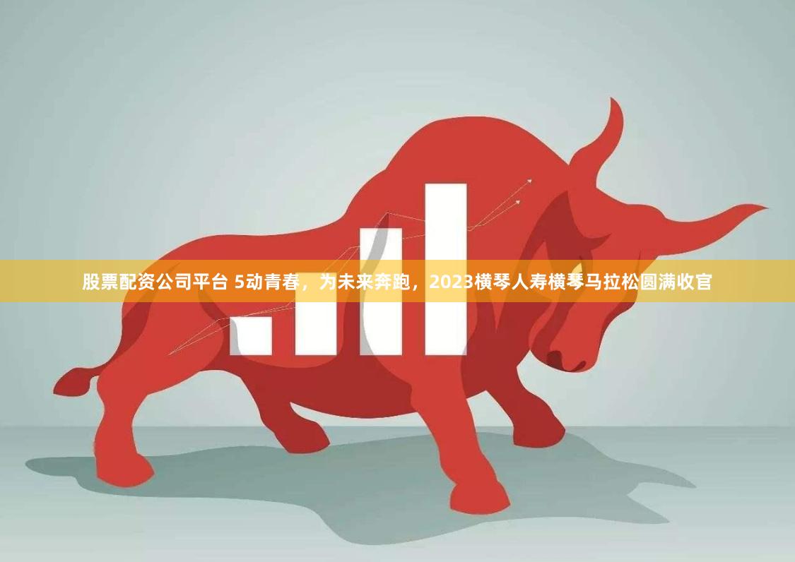 股票配资公司平台 5动青春，为未来奔跑，2023横琴人寿横琴马拉松圆满收官