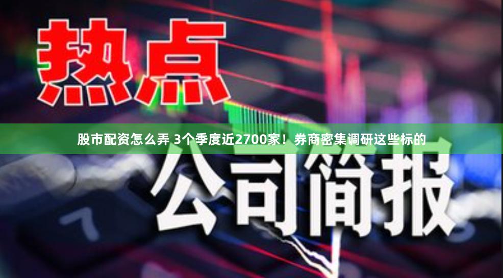 股市配资怎么弄 3个季度近2700家！券商密集调研这些标的