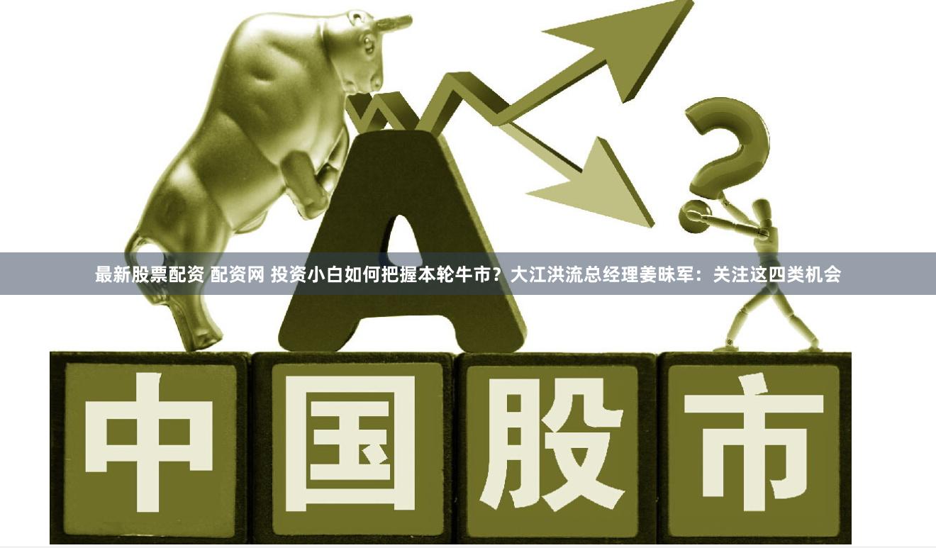 最新股票配资 配资网 投资小白如何把握本轮牛市？大江洪流总经理姜昧军：关注这四类机会