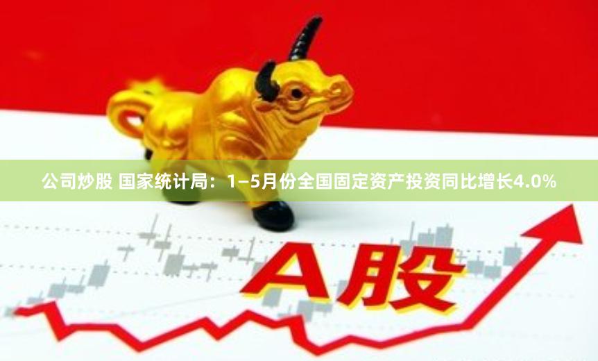 公司炒股 国家统计局：1—5月份全国固定资产投资同比增长4.0%