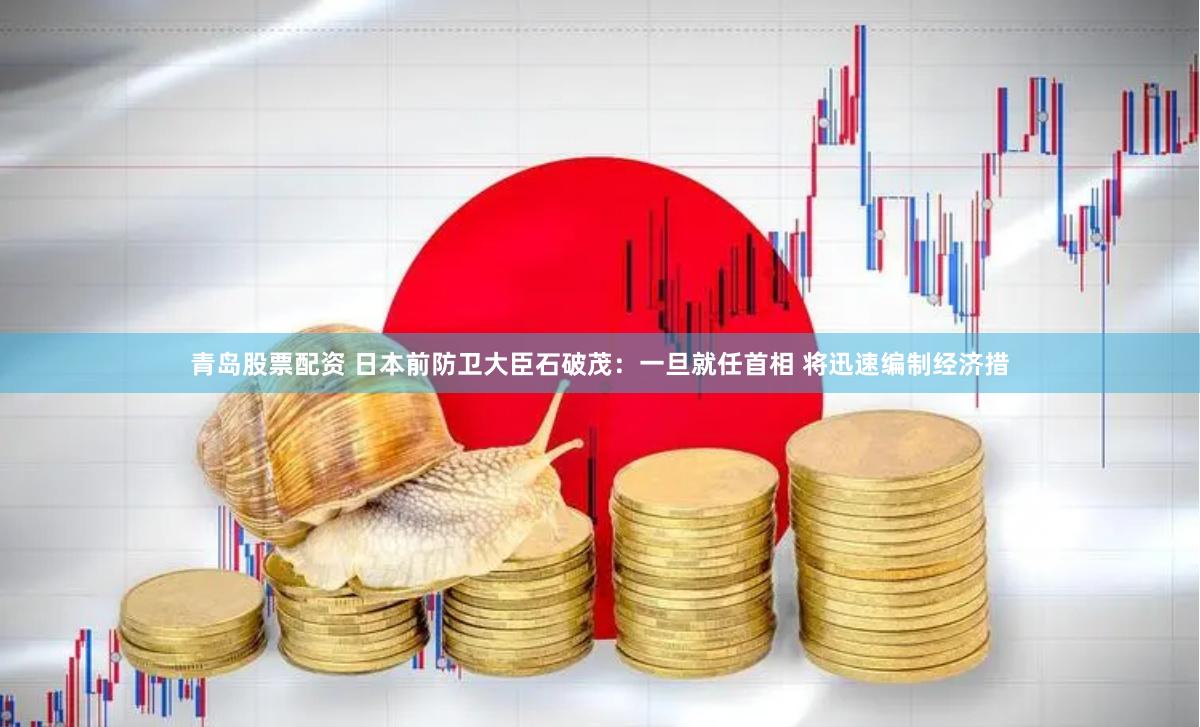 青岛股票配资 日本前防卫大臣石破茂：一旦就任首相 将迅速编制经济措