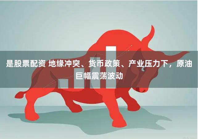 是股票配资 地缘冲突、货币政策、产业压力下，原油巨幅震荡波动
