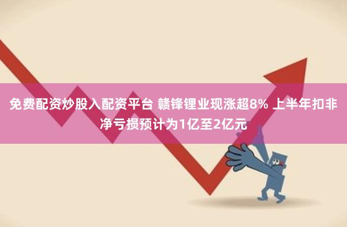 免费配资炒股入配资平台 赣锋锂业现涨超8% 上半年扣非净亏损预计为1亿至2亿元