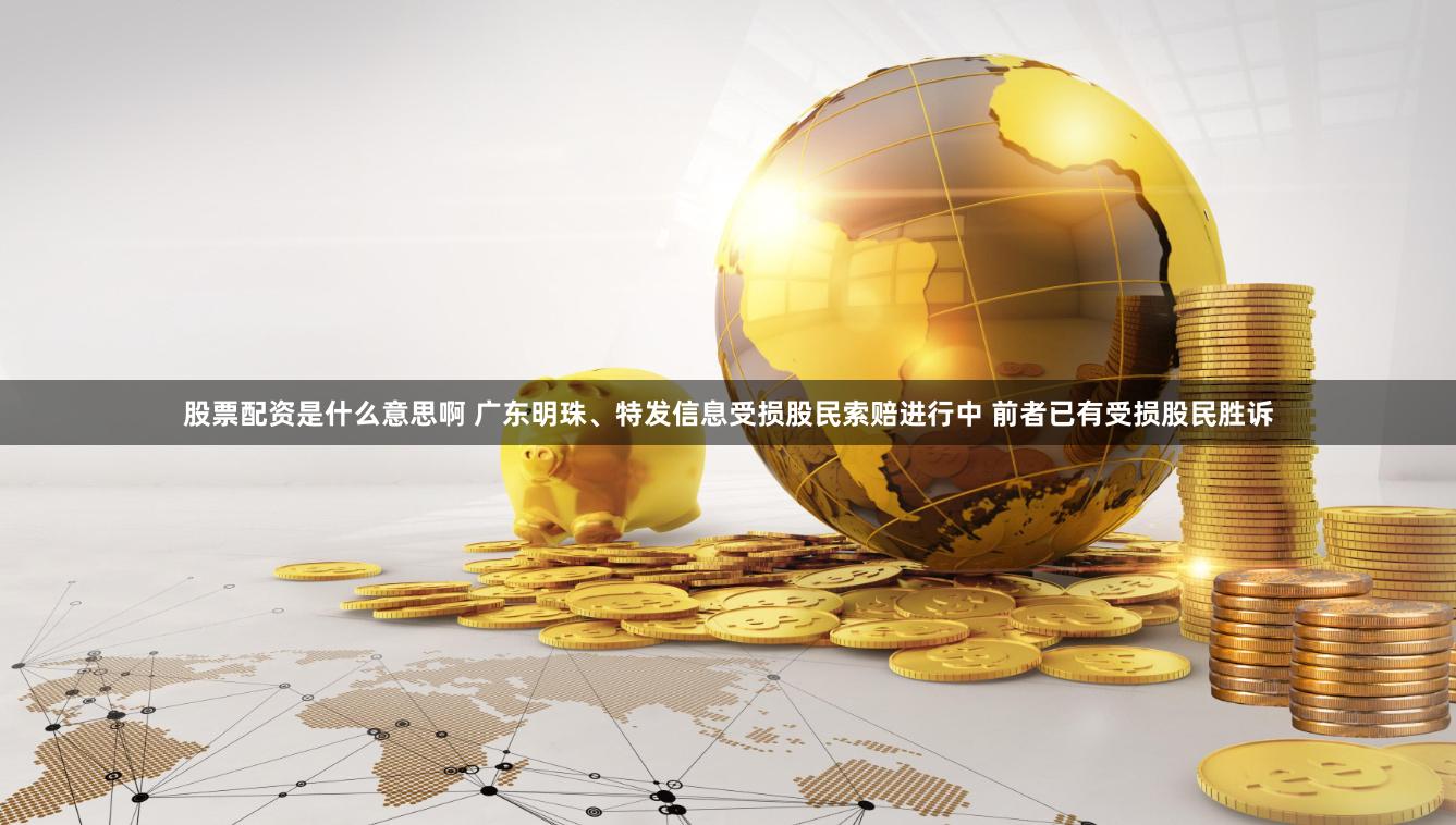 股票配资是什么意思啊 广东明珠、特发信息受损股民索赔进行中 前者已有受损股民胜诉