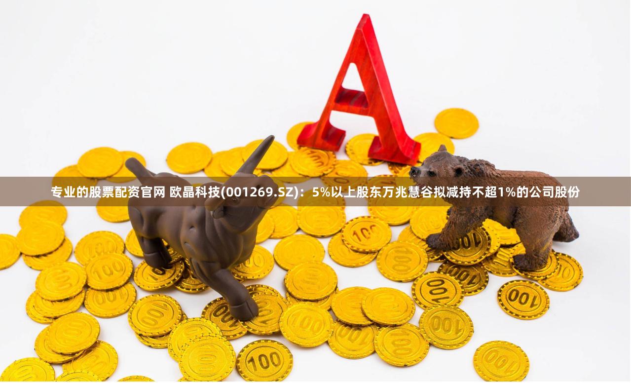 专业的股票配资官网 欧晶科技(001269.SZ)：5%以上股东万兆慧谷拟减持不超1%的公司股份