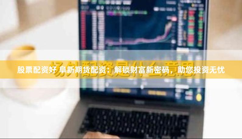 股票配资好 阜新期货配资：解锁财富新密码，助您投资无忧