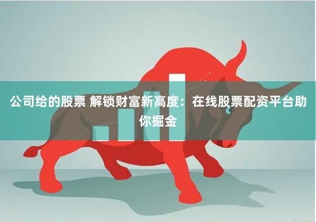 公司给的股票 解锁财富新高度：在线股票配资平台助你掘金