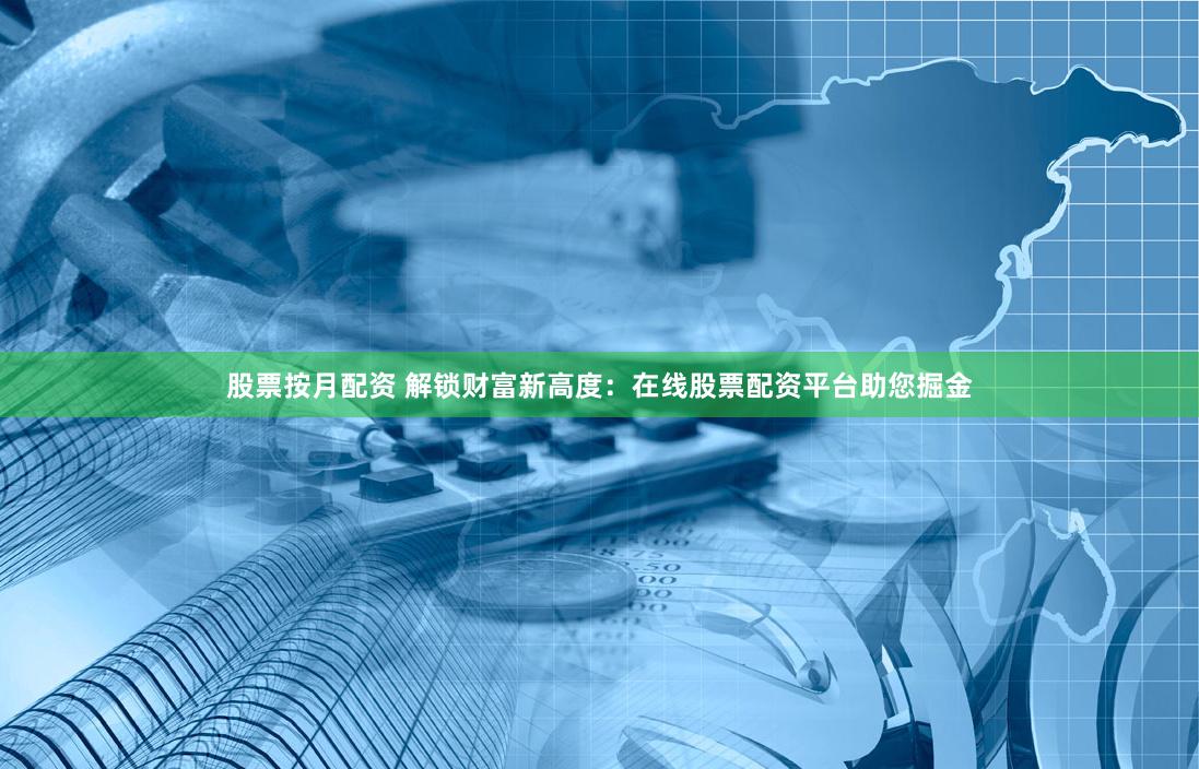 股票按月配资 解锁财富新高度：在线股票配资平台助您掘金