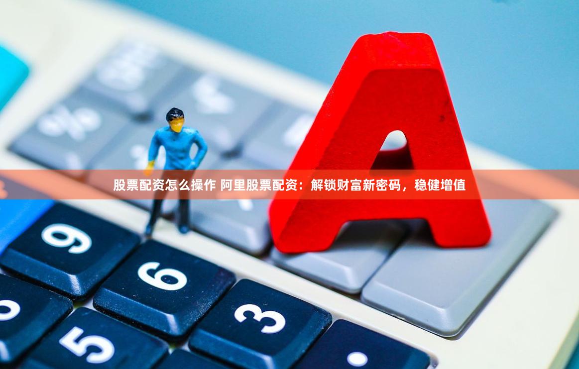 股票配资怎么操作 阿里股票配资：解锁财富新密码，稳健增值