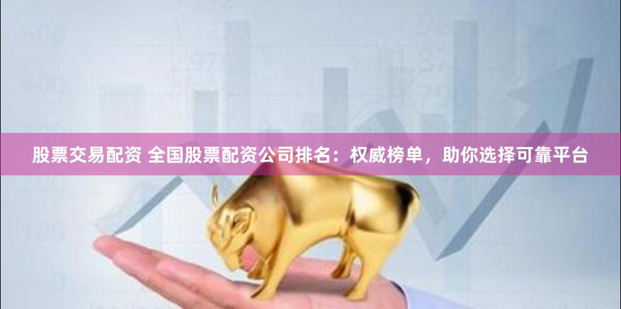股票交易配资 全国股票配资公司排名：权威榜单，助你选择可靠平台