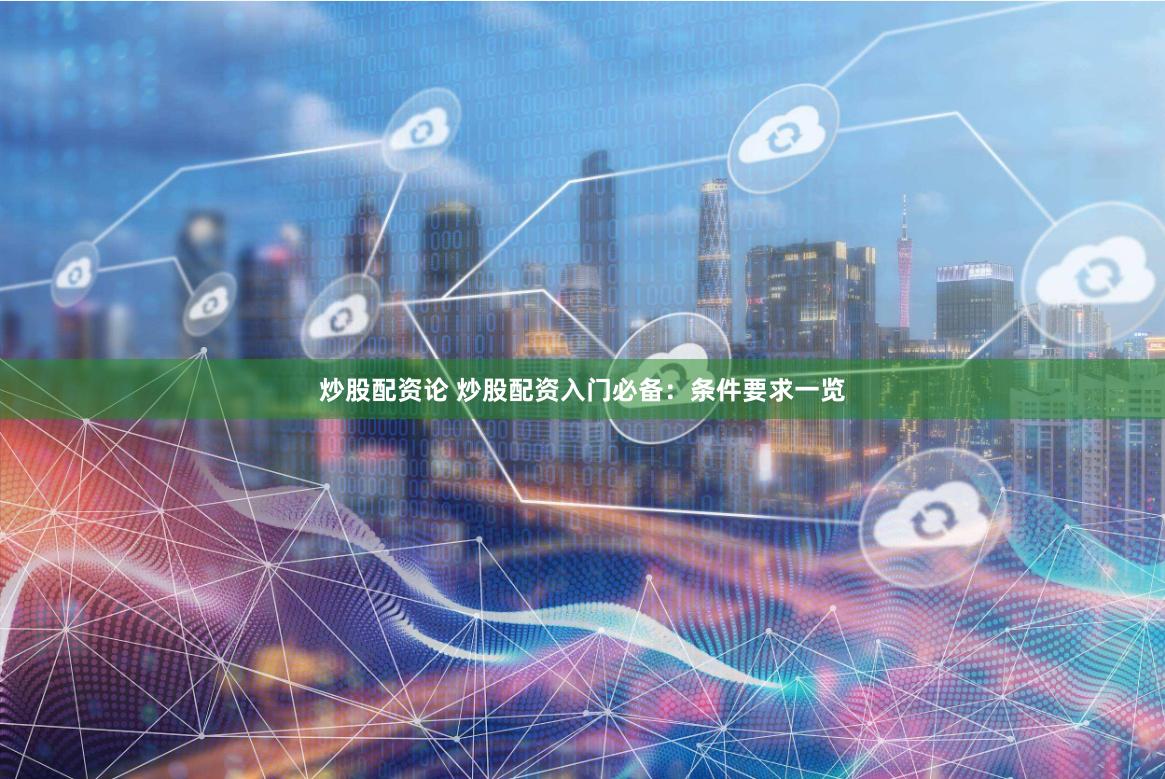 炒股配资论 炒股配资入门必备：条件要求一览