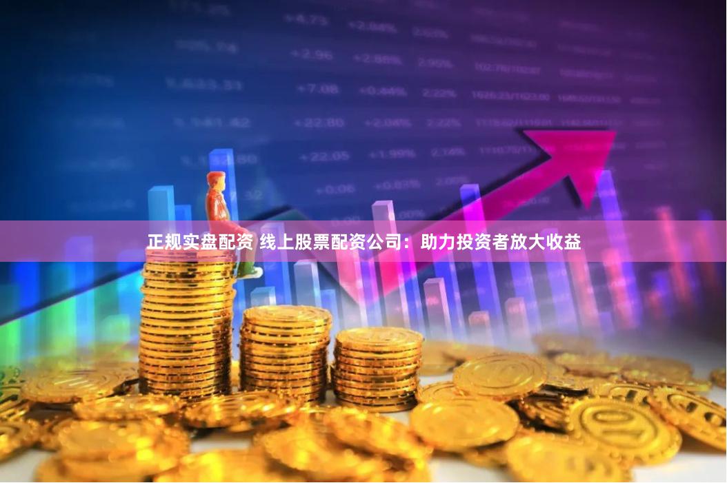 正规实盘配资 线上股票配资公司：助力投资者放大收益