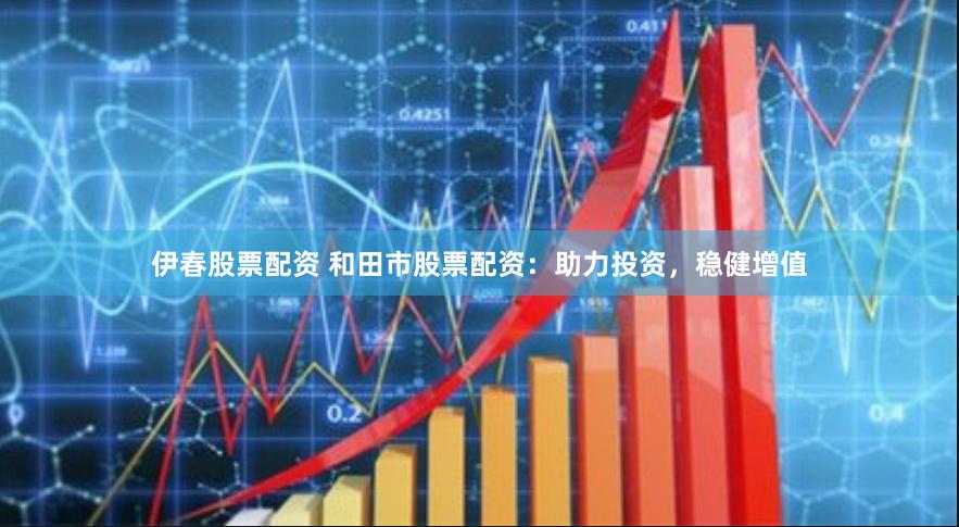 伊春股票配资 和田市股票配资：助力投资，稳健增值