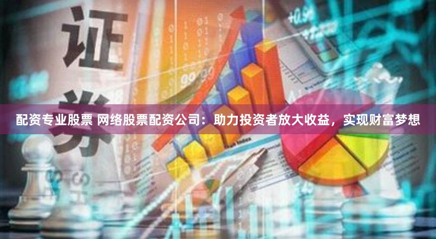 配资专业股票 网络股票配资公司：助力投资者放大收益，实现财富梦想