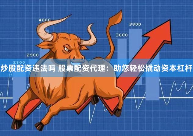 炒股配资违法吗 股票配资代理：助您轻松撬动资本杠杆