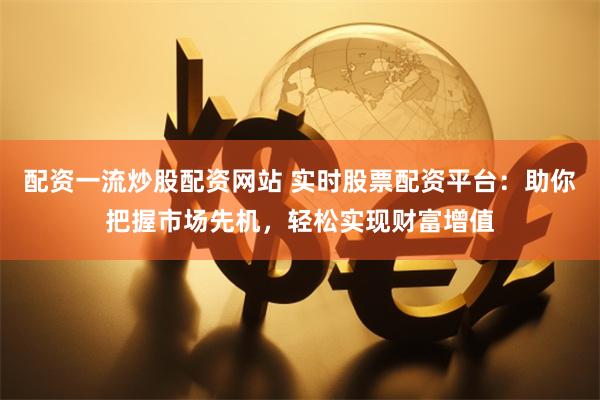 配资一流炒股配资网站 实时股票配资平台：助你把握市场先机，轻松实现财富增值