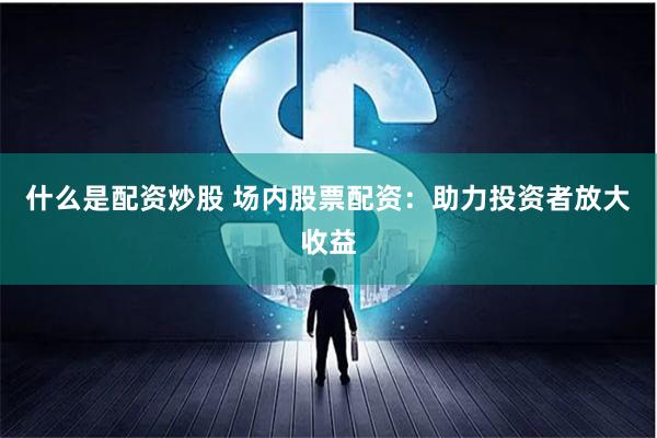 什么是配资炒股 场内股票配资：助力投资者放大收益